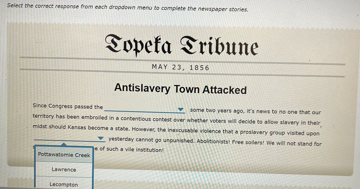 Select the correct response from each dropdown menu to complete the newspaper stories.
Topeta Tribune
MAY 23, 1856
Antislavery Town Attacked
Since Congress passed the
some two years ago, it's news to no one that our
territory has been embroiled in a contentious contest over whether voters will decide to allow slavery in their
midst should Kansas become a state. However, the inexcusable violence that a proslavery group visited upon
yesterday cannot go unpunished. Abolitionists! Free soilers! We will not stand for
e of such a vile institution!
Pottawatomie Creek
Lawrence
Lecompton
