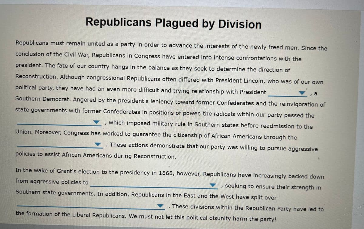 Republicans Plagued by Division
Republicans must remain united as a party in order to advance the interests of the newly freed men. Since the
conclusion of the Civil War, Republicans in Congress have entered into intense confrontations with the
president. The fate of our country hangs in the balance as they seek to determine the direction of
Reconstruction. Although congressional Republicans often differed with President Lincoln, who was of our own
political party, they have had an even more difficult and trying relationship with President
a
Southern Democrat. Angered by the president's leniency toward former Confederates and the reinvigoration of
state governments with former Confederates in positions of power, the radicals within our party passed the
which imposed military rule in Southern states before readmission to the
Union. Moreover, Congress has worked to guarantee the citizenship of African Americans through the
These actions demonstrate that our party was willing to pursue aggressive
policies to assist African Americans during Reconstruction.
In the wake of Grant's election to the presidency in 1868, however, Republicans have increasingly backed down
from aggressive policies to
seeking to ensure their strength in
Southern state governments. In addition, Republicans in the East and the West have split over
These divisions within the Republican Party have led to
the formation of the Liberal Republicans. We must not let this political disunity harm the party!
