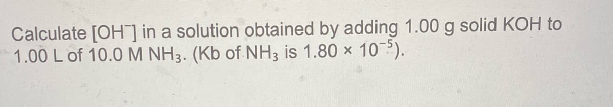 Calculate [OH] in a solution obtained by adding 1.00 g solid KOH to
1.00 L of 10.0 M NH3. (Kb of NH3 is 1.80 x 10?).
