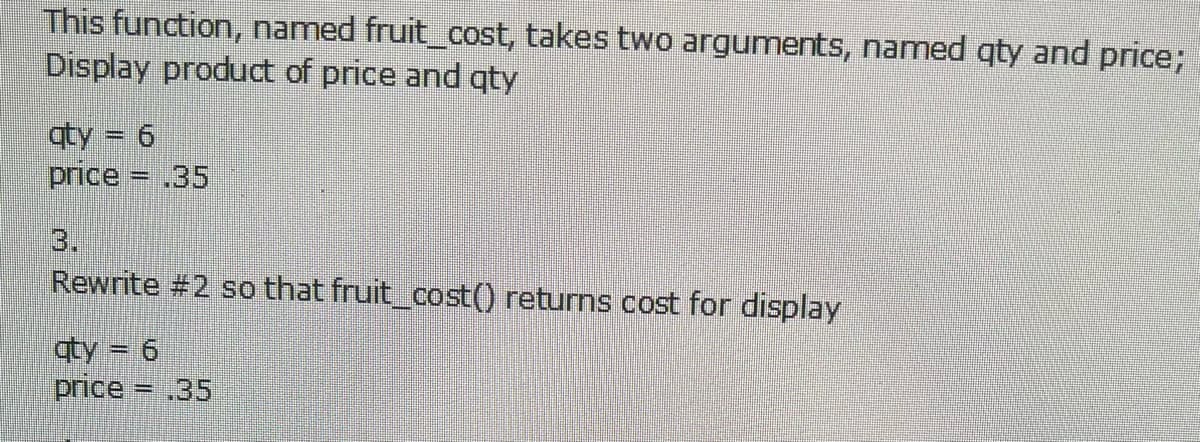 This function, named fruit_cost, takes two arguments, named qty and price;
Display product of price and qty
qty = 6
price
= .35
3.
Rewrite #2 so that fruit_cost() returns cost for display
qty = 6
price .35
