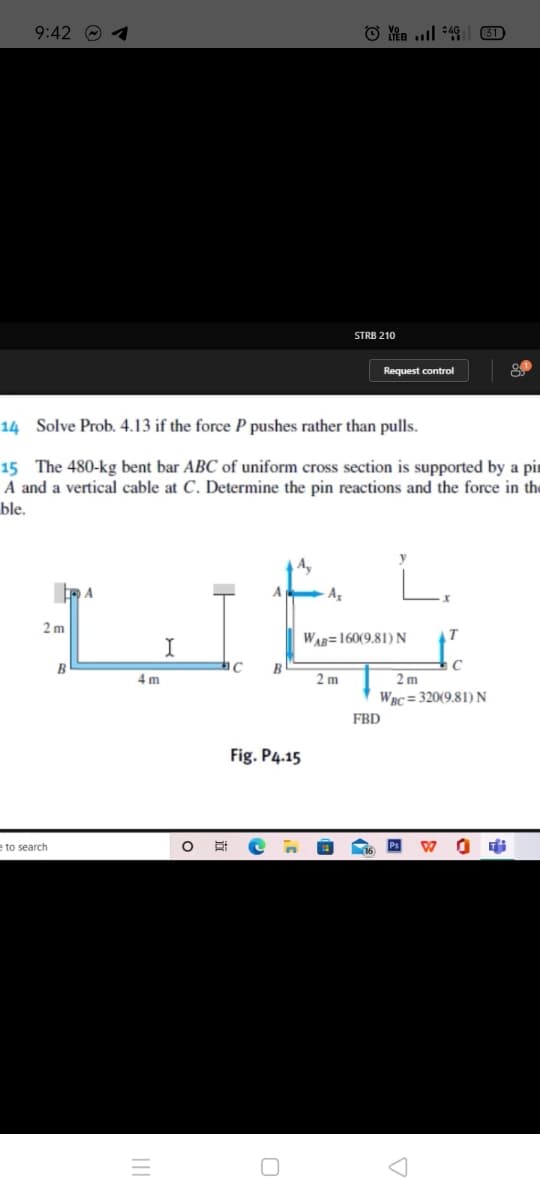 9:42 O 4
31
STRB 210
Request control
14 Solve Prob. 4.13 if the force P pushes rather than pulls.
15 The 480-kg bent bar ABC of uniform cross section is supported by a pir
A and a vertical cable at C. Determine the pin reactions and the force in the
ble.
A
2 m
WAR=160(9.81) N
B
C
4 m
2 m
2 m
WBC = 320(9.81) N
FBD
Fig. P4.15
e to search
