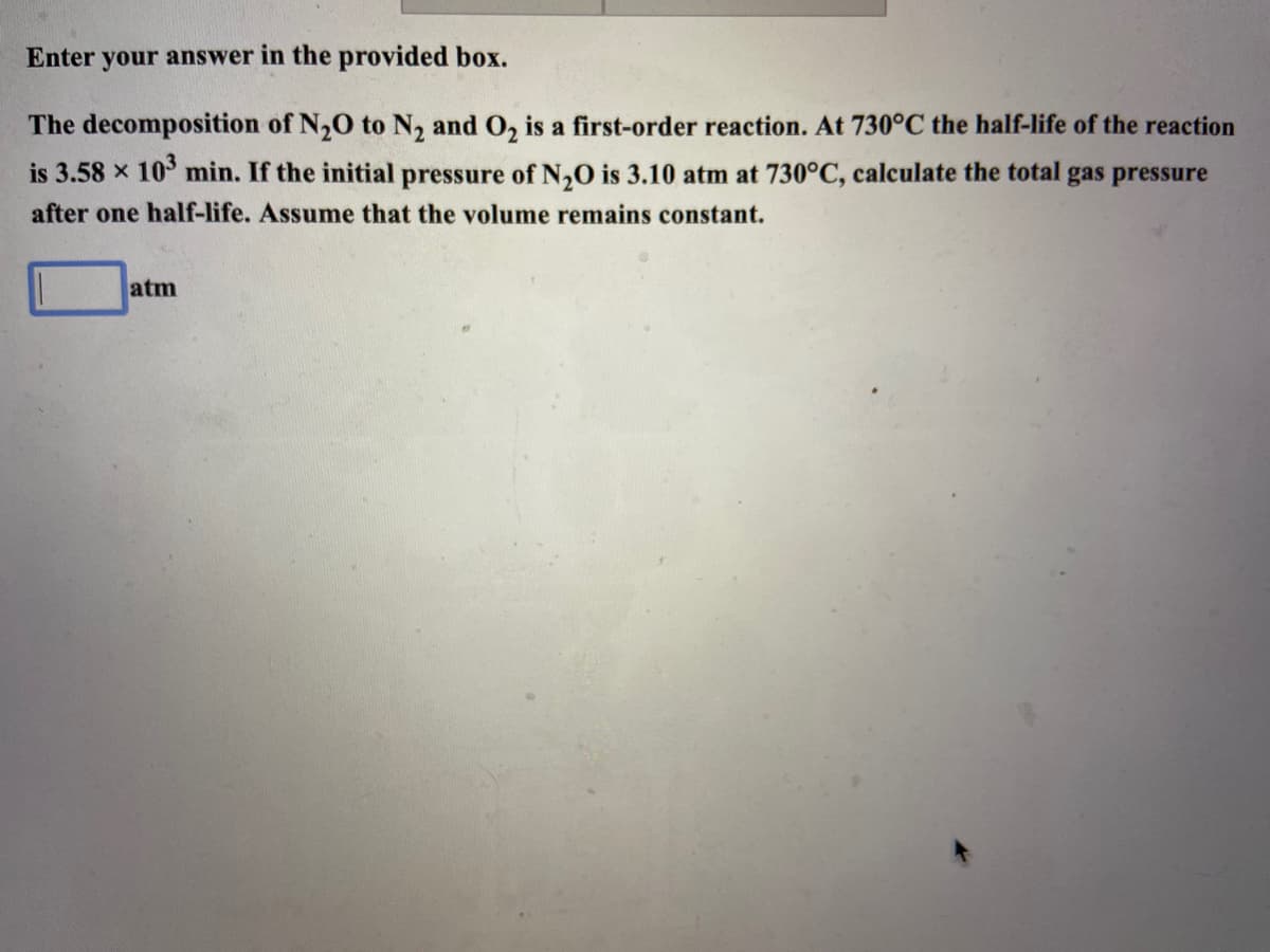 Enter your answer in the provided box.
The decomposition of N,O to N, and O, is a first-order reaction. At 730°C the half-life of the reaction
is 3.58 x 10° min. If the initial pressure of N,0 is 3.10 atm at 730°C, calculate the total gas pressure
after one half-life. Assume that the volume remains constant.
atm
