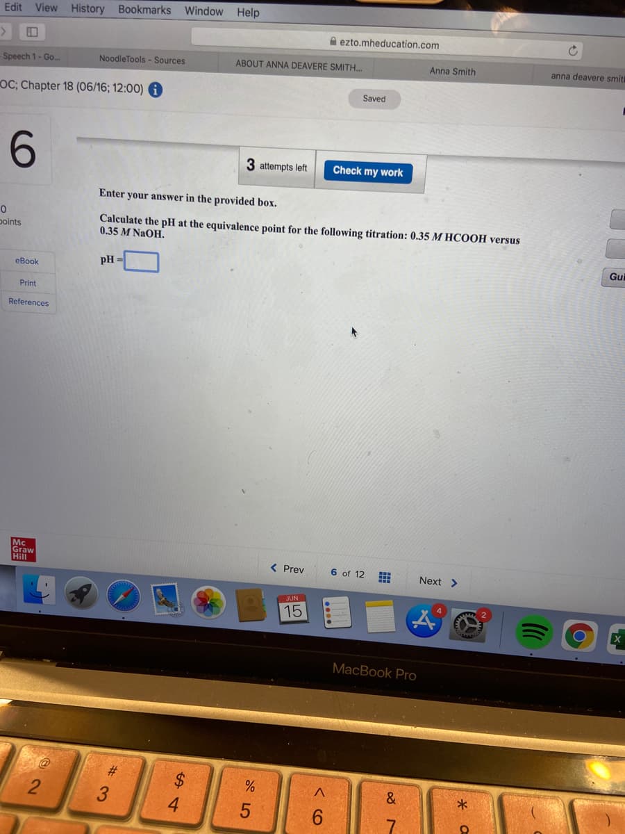 Window Help
Edit View History Bookmarks
A ezto.mheducation.com
NoodleTools - Sources
ABOUT ANNA DEAVERE SMITH.
Anna Smith
anna deavere smit
-Speech 1- Go..
Saved
OC; Chapter 18 (06/16; 12:00)
3 attempts left
Check my work
Enter your answer in the provided box.
Calculate the pH at the equivalence point for the following titration: 0.35 M HCOOH versus
0.35 M NaOH.
points
Gui
pH =
еВook
Print
References
Mc
Graw
Hill
< Prev
6 of 12
Next >
15
X
MacBook Pro
#3
3
4.
< CO
