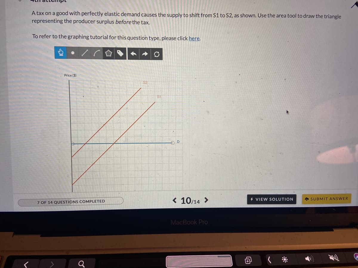 A tax on a good with perfectly elastic demand causes the supply to shift from S1 to S2, as shown. Use the area tool to draw the triangle
representing the producer surplus before the tax.
To refer to the graphing tutorial for this question type, please click here.
Price ($)
S2
S1
< 10/14 >
4 VIEW SOLUTION
A SUBMIT ANSWER
7 OF 14 QUESTIONS COMPLETED
MacBook Pro
