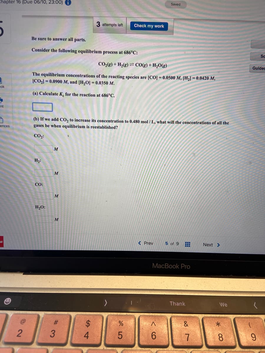 Chapter 16 (Due 06/10, 23:00) O
Saved
3 attempts left
Check my work
Be sure to answer all parts.
Consider the following equilibrium process at 686°C:
So
CO;(g) + H2(g) = CO(g)+ H2O(g)
Guidec
The equilibrium concentrations of the reacting species are [CO] = 0.0500 M, [H2] = 0.0420 M,
[CO2] = 0.0900 M, and [H,O] = 0.0350 M.
ok
(a) Calculate K, for the reaction at 686°C.
int
(b) If we add CO, to increase its concentration to 0.480 mol / L, what will the concentrations of all the
gases be when equilibrium is reestablished?
ences
CO2:
M
H,:
M
CO:
M
H,O:
M
< Prev
5 of 9
Next >
МaсВook Pro
Thank
We
@
#3
$
4.
5.
8.
CO
3.
2.
