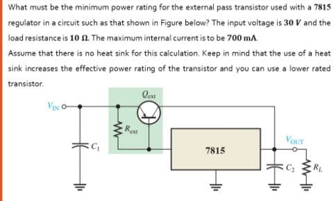 What must be the minimum power rating for the external pass transistor used with a 7815
regulator in a circuit such as that shown in Figure below? The input voltage is 30 V and the
load resistance is 10 n. The maximum internal current is to be 700 mA
Assume that there is no heat sink for this calculation. Keep in mind that the use of a heat
sink increases the effective power rating of the transistor and you can use a lower rated
transistor.
Qeu
VIN
Re
VOUT
7815
