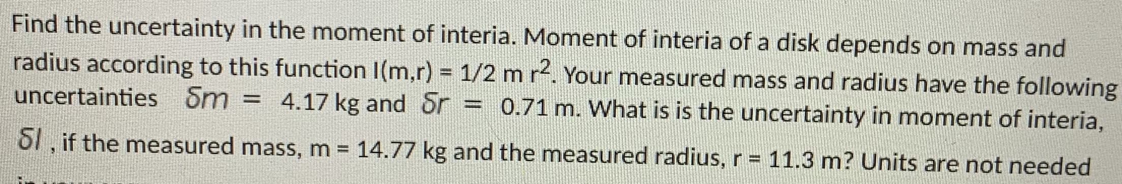 Find the uncertainty in the moment of interia. Moment of interia of a disk depends on mass and
radius according to this function I(m,r) = 1/2 m r. Your measured mass and radius have the following
uncertainties Sm = 4.17 kg and Sr
= 0.71 m. What is is the uncertainty in moment of interia,
%3D
S1, if the measured mass, m = 14.77 kg and the measured radius, r= 11.3 m? Units are not needed
%3D
