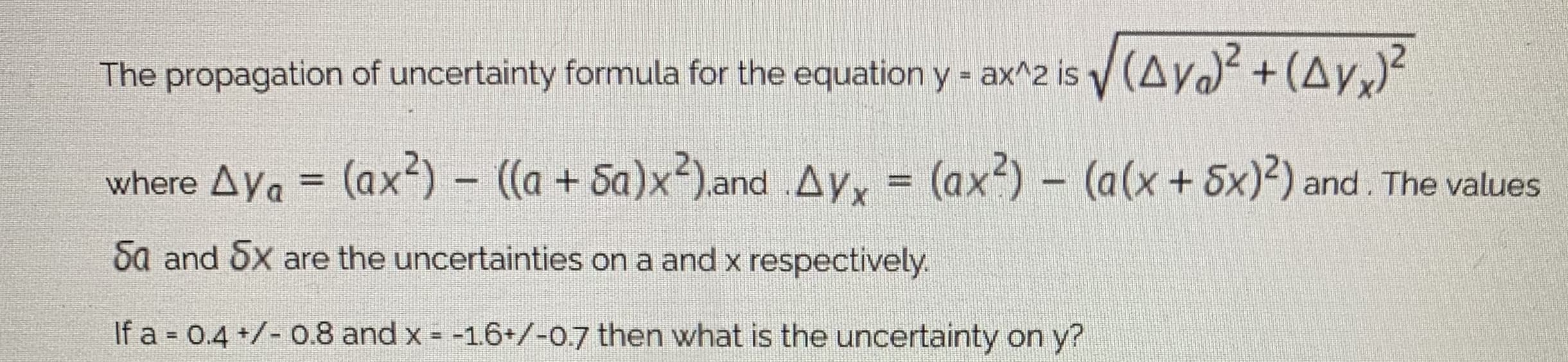 The propagation of uncertainty formula for the equation y - ax^2 is y (Ay +(Ay,)²
where Aya = (ax²) – ((a + Sa)x²).and .Ayx = (ax?) - (a(x+ 5x)²) and. The values
%3D
%3D
Sa and 5x are the uncertainties on a and x respectively.
If a = 0.4 +/- 0.8 and x = -1.6+/-0.7 then what is the uncertainty on y?
