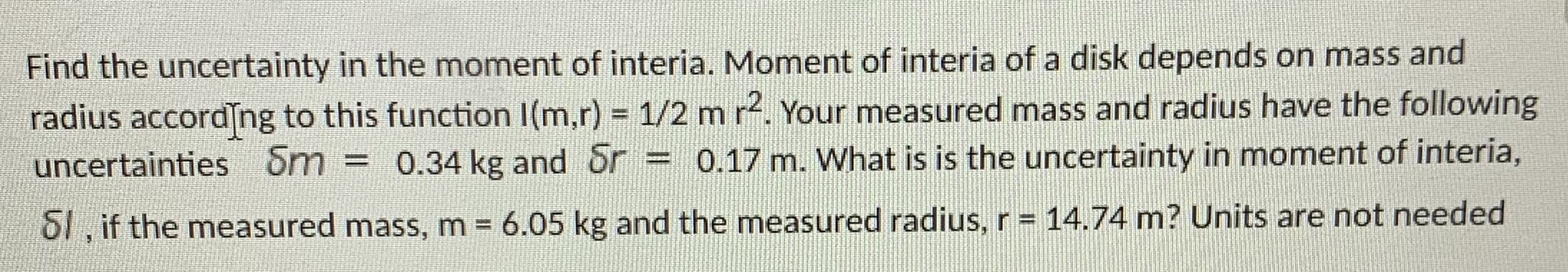 Find the uncertainty in the moment of interia. Moment of interia of a disk depends on mass and
radius accordng to this function I(m,r) = 1/2 m r. Your measured mass and radius have the following
uncertainties Sm = 0.34 kg and Sr = 0.17 m. What is is the uncertainty in moment of interia,
%3D
S1 , if the measured mass, m 6.05 kg and the measured radius, r = 14.74 m? Units are not needed
