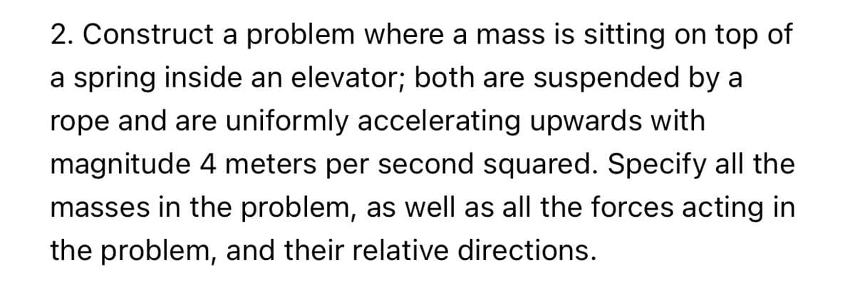 2. Construct a problem where a mass is sitting on top of
a spring inside an elevator; both are suspended by a
rope and are uniformly accelerating upwards with
magnitude 4 meters per second squared. Specify all the
masses in the problem, as well as all the forces acting in
the problem, and their relative directions.
