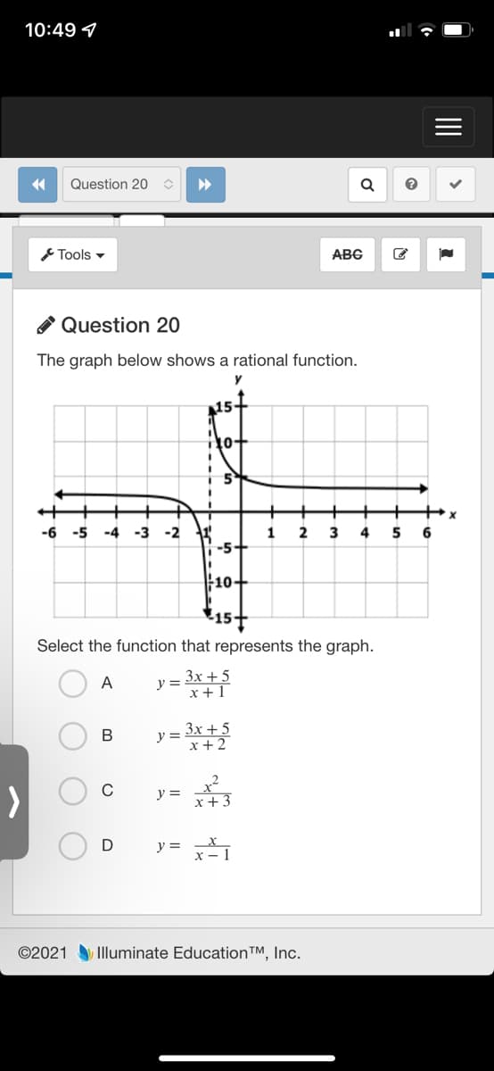 10:49 7
Question 20
Tools -
ABG
* Question 20
The graph below shows a rational function.
y
T10+
-6
-5
-4
-3
-2
2
4
5
6
-5+
10+
157
Select the function that represents the graph.
3x + 5
x + 1
A
y =
y = 3x + 5
x+ 2
y =
x+3
D
y = 1
©2021 Illuminate EducationTM, Inc.
II
B.

