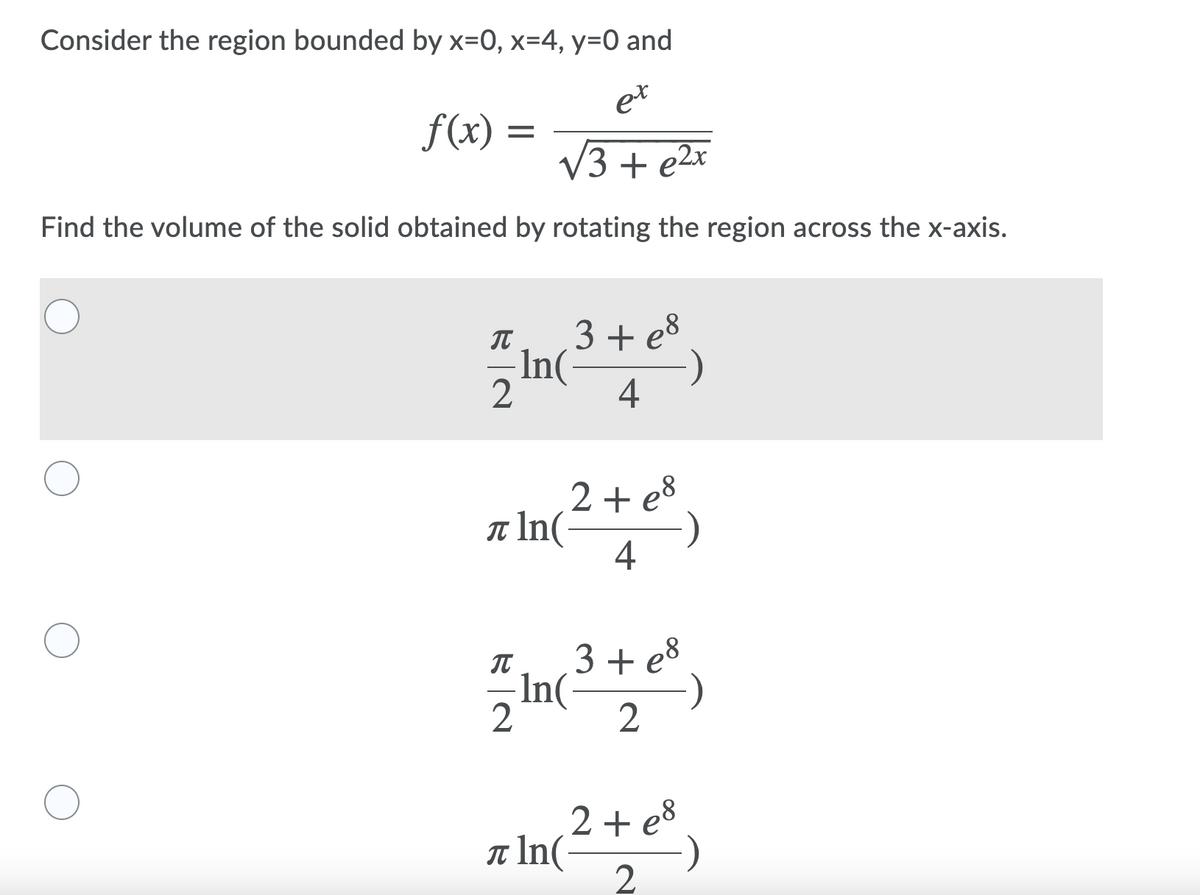 Consider the region bounded by x=0, x=4, y=0 and
et
f(x) =
V3 + e2x
Find the volume of the solid obtained by rotating the region across the x-axis.
3+ e8
In(
2
IT
4
2 + e8
t In(
4
IT
3 + e8
In(
2
2 + e8
IT In(
2
