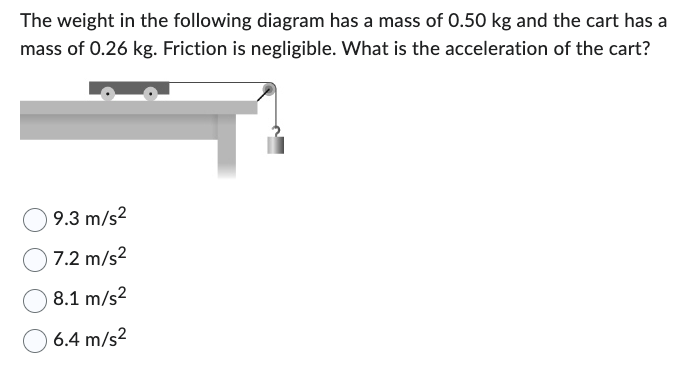 The weight in the following diagram has a mass of 0.50 kg and the cart has a
mass of 0.26 kg. Friction is negligible. What is the acceleration of the cart?
9.3 m/s²
7.2 m/s²
8.1 m/s²
6.4 m/s²