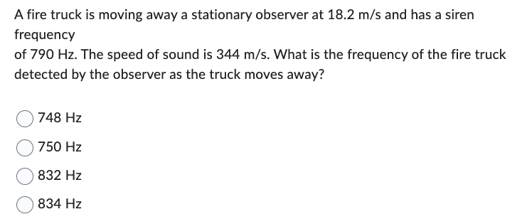 A fire truck is moving away a stationary observer at 18.2 m/s and has a siren
frequency
of 790 Hz. The speed of sound is 344 m/s. What is the frequency of the fire truck
detected by the observer as the truck moves away?
748 Hz
750 Hz
832 Hz
834 Hz