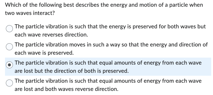 Which of the following best describes the energy and motion of a particle when
two waves interact?
The particle vibration is such that the energy is preserved for both waves but
each wave reverses direction.
The particle vibration moves in such a way so that the energy and direction of
each wave is preserved.
The particle vibration is such that equal amounts of energy from each wave
are lost but the direction of both is preserved.
The particle vibration is such that equal amounts of energy from each wave
are lost and both waves reverse direction.