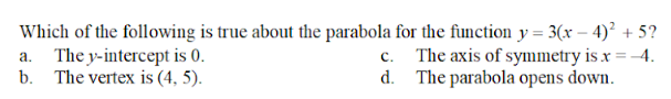 Which of the following is true about the parabola for the function y = 3(x − 4)² + 5?
a. The y-intercept is 0.
b. The vertex is (4, 5).
The axis of symmetry is x = -4.
The parabola opens down.
c.
d.