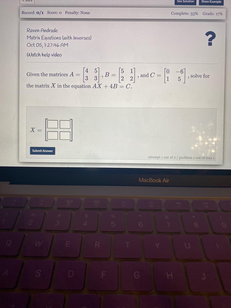 See Solution
Show Example
Record: 0/1 Score: o Penalty: None
Complete: 33% Grade: 17%
Raven Andrade
Matrix Equations (with Inverses)
Oct 05, 1:27:46 AM
Watch help video
4 5
5 1
2 2
the matrix X in the equation AX + 4B = C.
-6
Given the matrices A =
3
"B =
3
and C =
solve for
6.
X =
Submit Answer
attempt 1 out of 2/ problem 1 out of max 1
MacBook Air
F4
F5
F7
F8
4.
6
7
8.
S
D
F
LL
