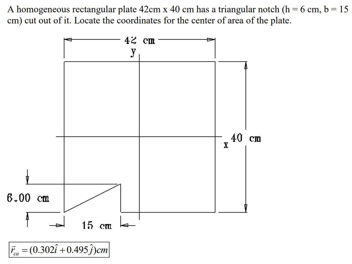 A homogeneous rectangular plate 42cm x 40 cm has a triangular notch (h = 6 cm, b = 15
cm) cut out of it. Locate the coordinates for the center of area of the plate.
42 cm
y
40 cm
X
6.00 cm
15 cm
T = (0.302î +0.495ĵ)cm
са
