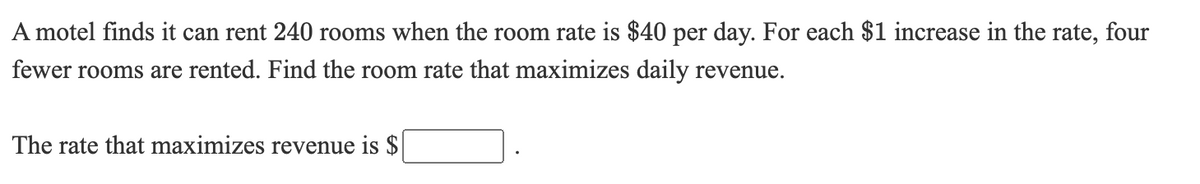 A motel finds it can rent 240 rooms when the room rate is $40 per day. For each $1 increase in the rate, four
fewer rooms are rented. Find the room rate that maximizes daily revenue.
The rate that maximizes revenue is $
