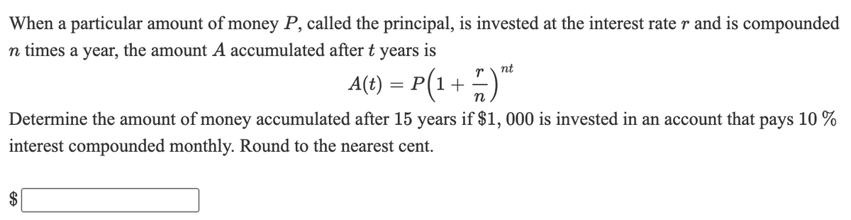 When a particular amount of money P, called the principal, is invested at the interest rate r and is compounded
n times a year, the amount A accumulated after t years is
nt
A(t) = P(1+ )"
n
Determine the amount of money accumulated after 15 years if $1, 000 is invested in an account that pays 10 %
interest compounded monthly. Round to the nearest cent.
