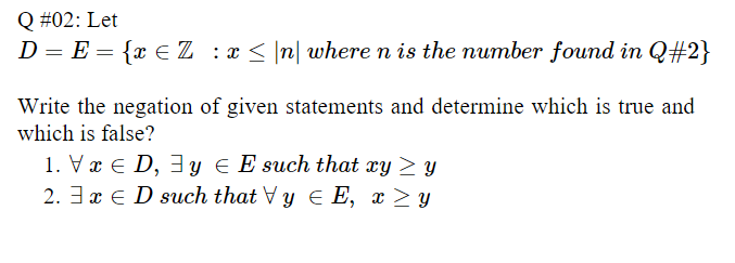 Q #02: Let
D = E = {x € Z :x < |n| where n is the number found in Q#2}
Write the negation of given statements and determine which is true and
which is false?
1. Vx € D, 3y e E such that xy > y
2. 3 x E D such that Vy E E, x > y
