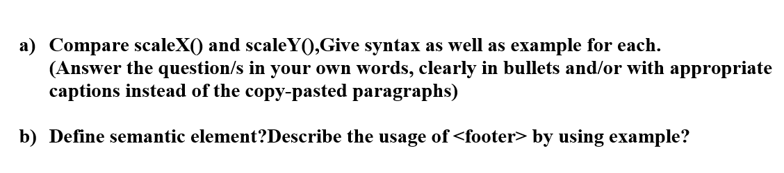 a) Compare scaleX() and scaleY(),Give syntax as well as example for each.
(Answer the question/s in your own words, clearly in bullets and/or with appropriate
captions instead of the copy-pasted paragraphs)
b) Define semantic element?Describe the usage of <footer> by using example?
