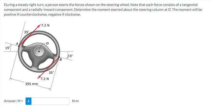 During a steady right turn, a person exerts the forces shown on the steering wheel. Note that each force consists of a tangential
component and a radially-inward component. Determine the moment exerted about the steering column at O. The moment will be
positive if counterclockwise, negative if clockwise.
7.2 N
35²
15°
15°
Answer: M-
355 mm
i
35°
7.2 N
B
N-m