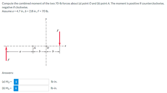 Compute the combined moment of the two 70-lb forces about (a) point O and (b) point A. The moment is positive if counterclockwise,
negative if clockwise.
Assume a = 4.7 in., b = 2.8 in., F = 70 lb.
y
Answers:
(a) Moi
(b) MA i
O
lb-in.
lb-in.