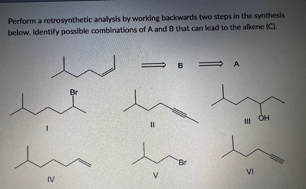 Perform a retrosynthetic analysis by working backwards two steps in the synthesis
below. Identify possible combinations of A and B that can lead to the alkene (C).
B
Br
OH
Br
VI
IV
A,
