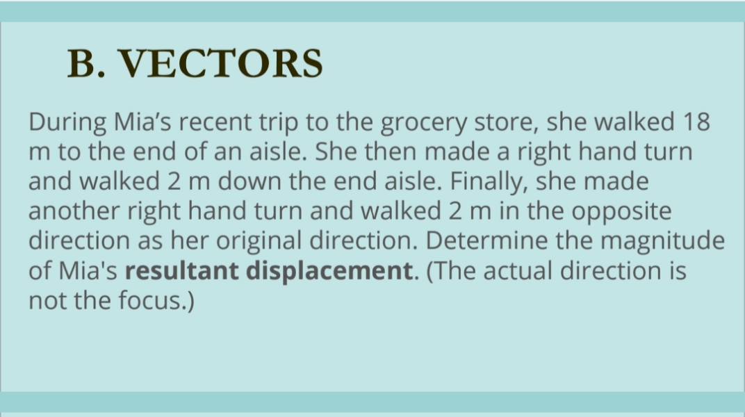 B. VECTORS
During Mia's recent trip to the grocery store, she walked 18
m to the end of an aisle. She then made a right hand turn
and walked 2 m down the end aisle. Finally, she made
another right hand turn and walked 2 m in the opposite
direction as her original direction. Determine the magnitude
of Mia's resultant displacement. (The actual direction is
not the focus.)
