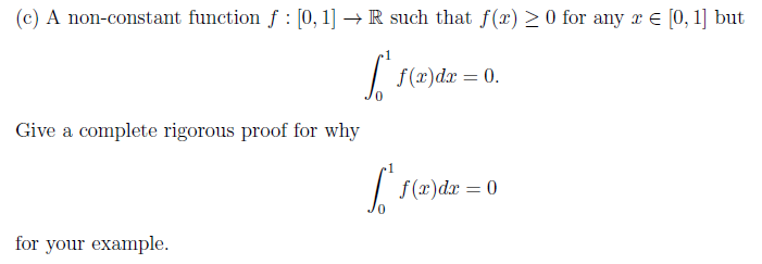 (c) A non-constant function f : [0, 1] → R such that f(x) > 0 for any r E [0, 1] but
f(x)dx = 0.
Give a complete rigorous proof for why
| f(x)dr = 0
for your example.
