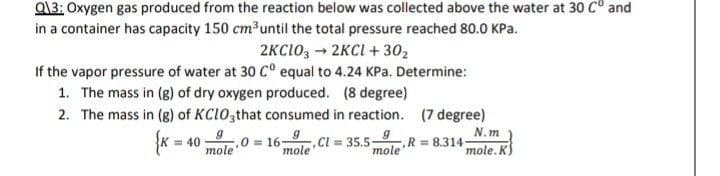 Q13: Oxygen gas produced from the reaction below was collected above the water at 30 Cº and
in a container has capacity 150 cm³ until the total pressure reached 80.0 kPa.
2KC1032KCl +30₂
If the vapor pressure of water at 30 Cº equal to 4.24 KPa. Determine:
1. The mass in (g) of dry oxygen produced. (8 degree)
2. The mass in (g) of KClO3that consumed in reaction. (7 degree)
N.m
{K =
= 40
mole 0 = 169, Cl = 35.5- R= 8.314-
g
mole
mole
mole. K
