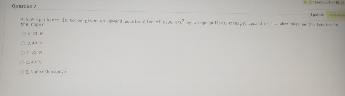 «< Question 7 of 50
Question 7
1 points
Save Answ
A 5.0 kg object is to be given an upward acceleration of 0.30 m/s2 by a rope pulling straight upward on it. What must be the tension in
the rope?
O A. 51 N
O B. 48 N
O C. 55 N
O D. 49 N
O E, None of the above
