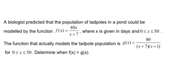 A biologist predicted that the population of tadpoles in a pond could be
40x
modelled by the function f(x) =-
where x is given in days and 0sxs 50 .
x+7'
80
The function that actually models the tadpole population is g(x) =
(x+7)(x+1)
for 0Sxs 50. Determine when f(x) > g(x).

