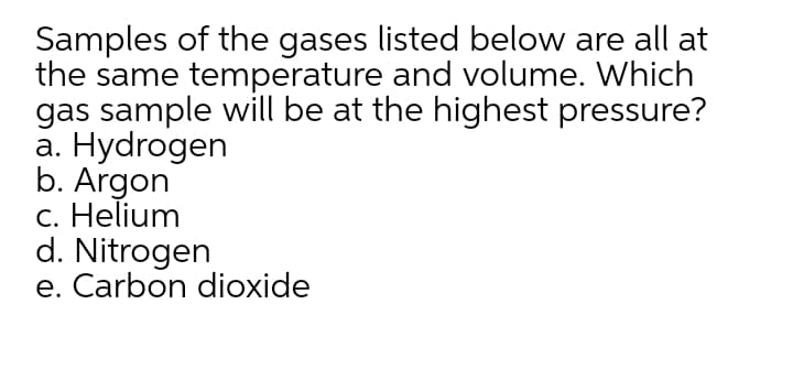 Samples of the gases listed below are all at
the same temperature and volume. Which
gas sample will be at the highest pressure?
а. Нydrogen
b. Argon
c. Helium
d. Nitrogen
e. Carbon dioxide
