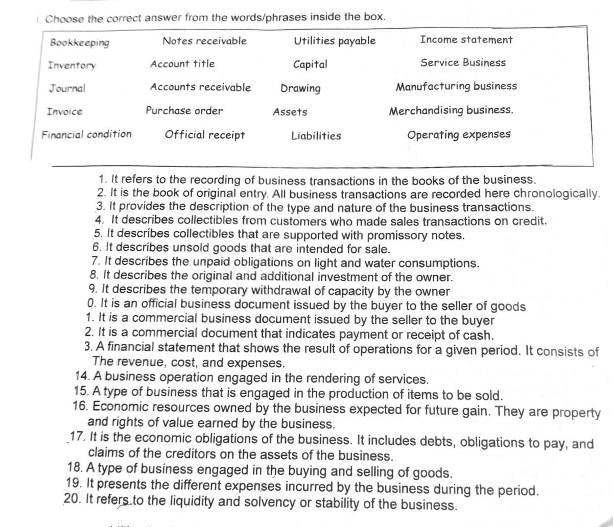 1. Choose the correct answer from the words/phrases inside the box.
Notes receivable
Utilities payable
Capital
Bookkeeping
Inventory
Journal
Invoice
Financial condition
Account title
Accounts receivable
Purchase order
Official receipt
Drawing
Assets
Liabilities
Income statement
Service Business
Manufacturing business
Merchandising business.
Operating expenses
1. It refers to the recording of business transactions in the books of the business.
2. It is the book of original entry. All business transactions are recorded here chronologically.
3. It provides the description of the type and nature of the business transactions.
4. It describes collectibles from customers who made sales transactions on credit.
5. It describes collectibles that are supported with promissory notes.
6. It describes unsold goods that are intended for sale.
7. It describes the unpaid obligations on light and water consumptions.
8. It describes the original and additional investment of the owner.
9. It describes the temporary withdrawal of capacity by the owner
0. It is an official business document issued by the buyer to the seller of goods
1. It is a commercial business document issued by the seller to the buyer
2. It is a commercial document that indicates payment or receipt of cash.
3. A financial statement that shows the result of operations for a given period. It consists of
The revenue, cost, and expenses.
14. A business operation engaged in the rendering of services.
15. A type of business that is engaged in the production of items to be sold.
16. Economic resources owned by the business expected for future gain. They are property
and rights of value earned by the business.
17. It is the economic obligations of the business. It includes debts, obligations to pay, and
claims of the creditors on the assets of the business.
18. A type of business engaged in the buying and selling of goods.
19. It presents the different expenses incurred by the business during the period.
20. It refers to the liquidity and solvency or stability of the business.