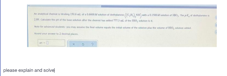 An analytical chemest is titrating 150.6 ml. of a 0.6600 M solution of dhethylamine (C,H,) NH) wth a 0.1500M solution of HIO, The p K, of dethylamine is
2.89. Cakculate the pH of the base solution after the chemest has added 7773 ml. of the HIO, sohuton to .
Note for advanced students: you may assume the fnal vokume equals the intal volume of the solution plas the volume of HIO, sokaton added.
Round your answer to 2 decimal places
please explain and solvel
