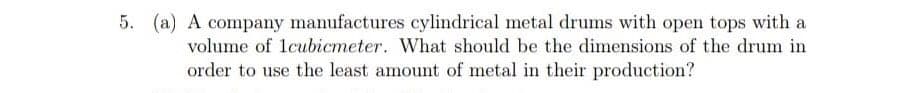 5. (a) A company manufactures cylindrical metal drums with open tops with a
volume of lcubicmeter. What should be the dimensions of the drum in
order to use the least amount of metal in their production?
