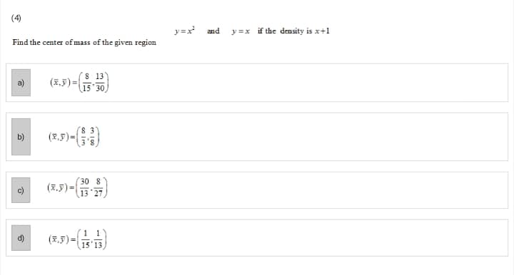 (4)
y=x
and
y =x if the density is x+1
Find the center of mass of the given region
(7,5)=
8 13
15 30
(7.5) -)
8 3
b)
3'8
30 8
(E.5)-)
13 '27
(R.5)-()
1 1
15'13
