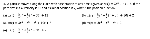 4. A particle moves along the x-axis with acceleration at any time t given as a(t) = 3t2 + 4t + 6. If the
particle's initial velocity is 10 and its initial position is 2, what is the position function?
%3D
(a) x(t) =t* +t³ + 3t² + 12
(b) x(t) = t* +tª + 3t² + 10t + 2
(c) x(t) = 3t* + t³ +t² + 10t + 2
(d) x(t) = 3t4 + t³ + t² + 2
(e) x(t) =t* +t³ + 3t² + 2
