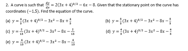 2. A curve is such that = 2(3x + 4)3/2 – 6x – 8. Given that the stationary point on the curve has
coordinates (-1,5). Find the equation of the curve.
dx
(a) y = (3x + 4)5/2 – 3x² – 8x +
(b) y = (3x + 4)8/2 – 3x² – 8x –
(c) y =(3x + 4)$/2 – 3x² – 8x –
(d) y =(3x + 4)/2 – 3x² – 8x –
15
15
4
(e) y = (3x + 4)5/2 – 3x² – 8x -
15
