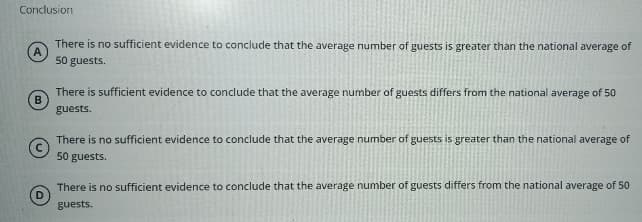 Conclusion
B
D
There is no sufficient evidence to conclude that the average number of guests is greater than the national average of
50 guests.
There is sufficient evidence to conclude that the average number of guests differs from the national average of 50
guests.
There is no sufficient evidence to conclude that the average number of guests is greater than the national average of
50 guests.
There is no sufficient evidence to conclude that the average number of guests differs from the national average of 50
guests.