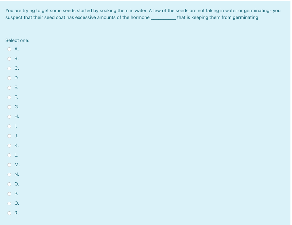 You are trying to get some seeds started by soaking them in water. A few of the seeds are not taking in water or germinating- you
suspect that their seed coat has excessive amounts of the hormone,
that is keeping them from germinating.
Select one:
O A.
В.
C.
D.
O E.
O F.
G.
O H.
OI.
J.
O K.
OL.
O M.
N.
O.
O P.
R.
