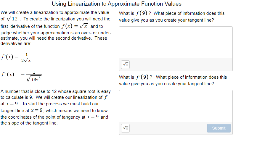 Using Linearization to Approximate Function Values
We will create a linearization to approximate the value
of v12. To create the linearization you will need the
first derivative of the function f(x) = Vx and to
What is f(9) ? What piece of information does this
value give you as you create your tangent line?
judge whether your approximation is an over- or under-
estimate, you will need the second derivative. These
derivatives are:
1
f'(x) =
Via
1.
f"(x) =
What is f'(9) ? What piece of information does this
16x3
value give you as you create your tangent line?
A number that is close to 12 whose square root is easy
to calculate is 9. We will create our linearization of f
at x= 9. To start the process we must build our
tangent line at x=9, which means we need to know
the coordinates of the point of tangency at x= 9 and
the slope of the tangent line.
Submit
