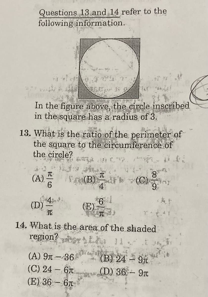 Questions 13 and 14 refer to the
following information.
In the figure above, the circle inscribed
in the square has a radius of 3.
13. What is the ratio of the perimeter of
the square to the circumference of
the circle?
TC
8.
A) (B) (C)ny
4
6
(D)
(E)
14. What is the area of the shaded
region? rL
(A) 9T - 36
(C) 24 – 6T
(E) 36 – 6T
(B) 24 9t.
(D) 36 9T
