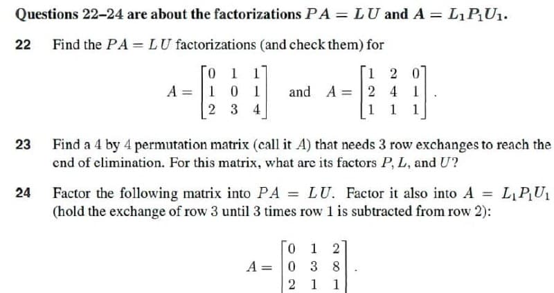 Questions 22-24 are about the factorizations PA = LU and A = L₁ P₁U₁.
Find the PA = LU factorizations (and check them) for
22
120
A =
0 1 1
101
2 3 4
and A =
24
1 1 1
23
Find a 4 by 4 permutation matrix (call it A) that needs 3 row exchanges to reach the
end of elimination. For this matrix, what are its factors P, L, and U?
24
Factor the following matrix into PA = LU. Factor it also into A = L₁P₁U₁
(hold the exchange of row 3 until 3 times row 1 is subtracted from row 2):
0 1 2
A 0
=
3 8
2 1 1