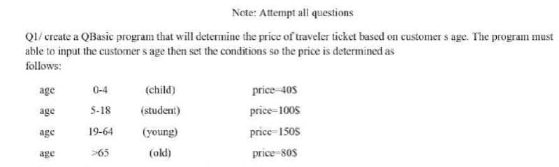 Note: Attempt all questions
Q1/create a QBasic program that will determine the price of traveler ticket based on customers age. The program must
able to input the customer s age then set the conditions so the price is determined as
follows:
age
0-4
(child)
price-40S
age
5-18
(student)
price-1008
age
19-64
(young)
price-1508
age
>65
(old)
price-80s