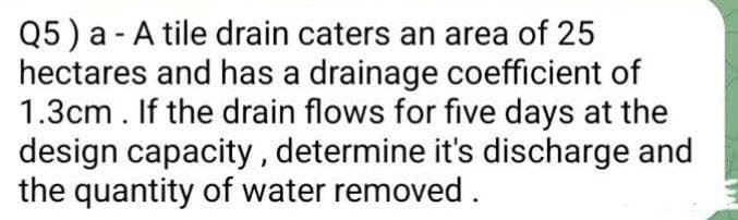 Q5) a - A tile drain caters an area of 25
hectares and has a drainage coefficient of
1.3cm. If the drain flows for five days at the
design capacity, determine it's discharge and
the quantity of water removed.