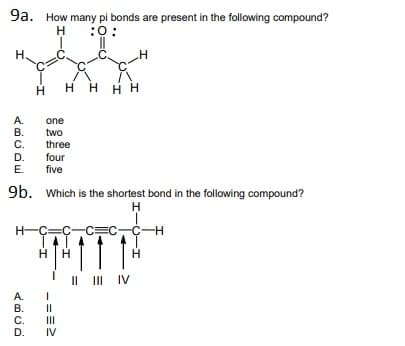 9a. How many pi bonds are present in the following compound?
H
:0:
H.
нн
нн
А.
one
В.
C.
D.
two
three
four
five
E.
9b. Which is the shortest bond in the following compound?
H
H-C=C-C=C,C-H
H.
II II IV
IV
A.
В.
С.
D.
II
II
IV
==-
