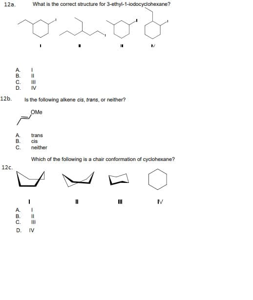 12а.
What is the correct structure for 3-ethyl-1-iodocyclohexane?
А.
В.
C.
D.
IV
12b.
Is the following alkene cis, trans, or neither?
OMe
А.
В.
trans
cis
C.
neither
Which of the following is a chair conformation of cyclohexane?
12c.
IV
A.
В.
C.
II
D.
IV
-==2
